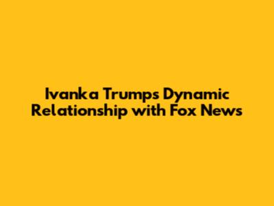 Ivanka Trump's Dynamic Relationship with Fox News