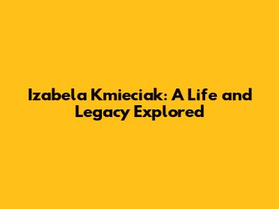 Izabela Kmieciak: A Life and Legacy Explored