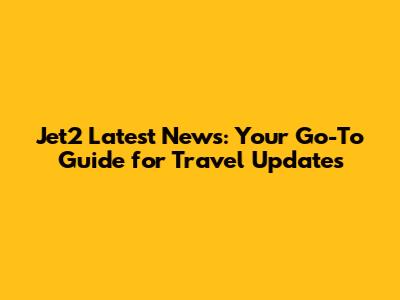 Jet2 Latest News: Your Go-To Guide for Travel Updates
