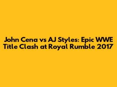 John Cena vs AJ Styles: Epic WWE Title Clash at Royal Rumble 2017