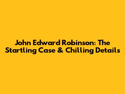 John Edward Robinson: The Startling Case & Chilling Details