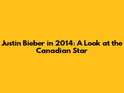 Justin Bieber in 2014: A Look at the Canadian Star