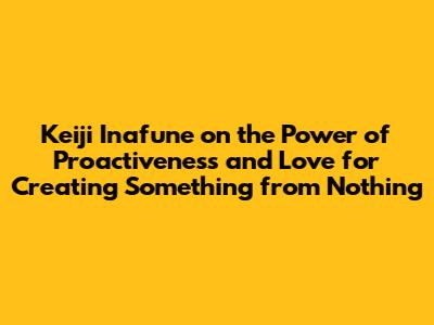 Keiji Inafune on the Power of "Proactiveness" and "Love" for Creating Something from Nothing