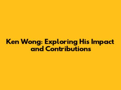 Ken Wong: Exploring His Impact and Contributions