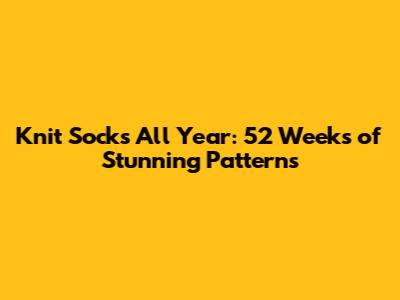 Knit Socks All Year: 52 Weeks of Stunning Patterns