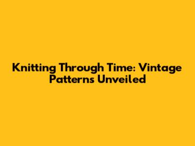 Knitting Through Time: Vintage Patterns Unveiled