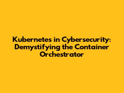 Kubernetes in Cybersecurity: Demystifying the Container Orchestrator