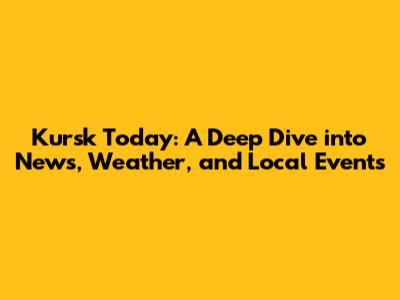 Kursk Today: A Deep Dive into News, Weather, and Local Events