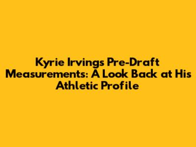 Kyrie Irving's Pre-Draft Measurements: A Look Back at His Athletic Profile