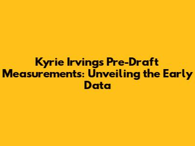 Kyrie Irving's Pre-Draft Measurements: Unveiling the Early Data
