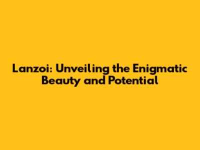 Lanzoi: Unveiling the Enigmatic Beauty and Potential