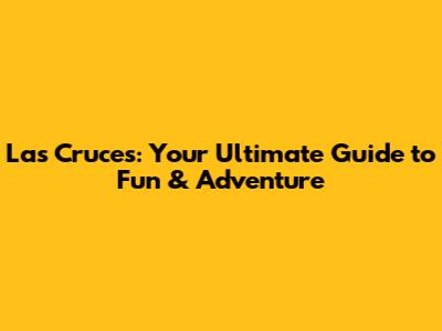 Las Cruces: Your Ultimate Guide to Fun & Adventure