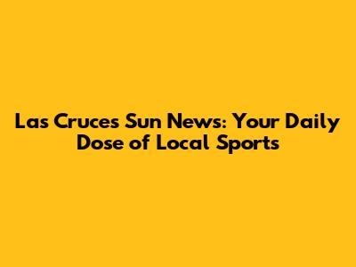 Las Cruces Sun News: Your Daily Dose of Local Sports