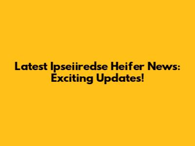 Latest Ipseiiredse Heifer News: Exciting Updates!