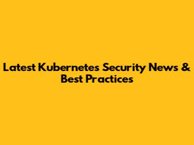 Latest Kubernetes Security News & Best Practices