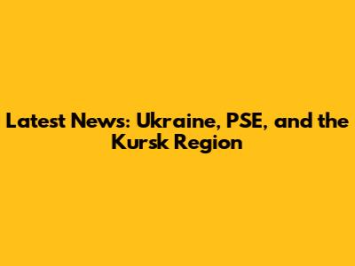 Latest News: Ukraine, PSE, and the Kursk Region