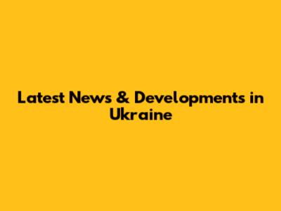 Latest News & Developments in Ukraine