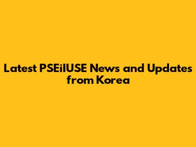 Latest PSEiIUSE News and Updates from Korea