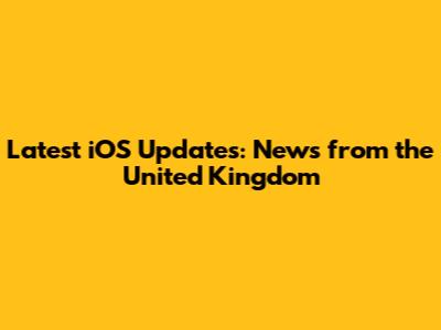 Latest iOS Updates: News from the United Kingdom