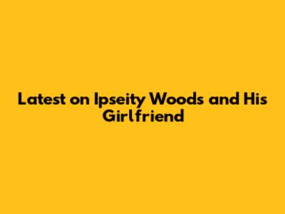 Latest on Ipseity Woods and His Girlfriend