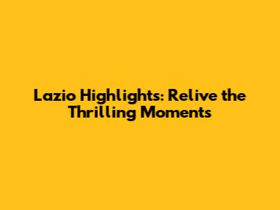 Lazio Highlights: Relive the Thrilling Moments