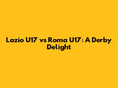 Lazio U17 vs Roma U17: A Derby Delight