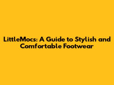 LittleMocs: A Guide to Stylish and Comfortable Footwear