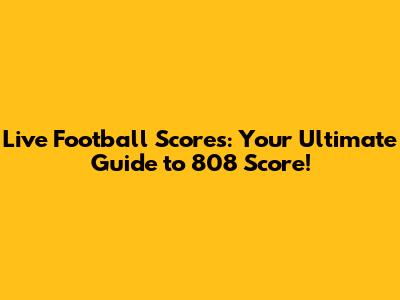 Live Football Scores: Your Ultimate Guide to 808 Score!