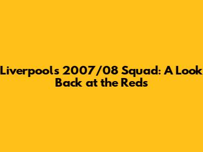 Liverpool's 2007/08 Squad: A Look Back at the Reds
