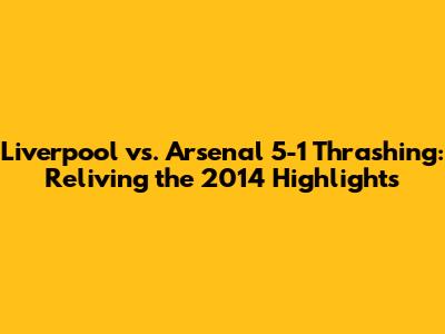 Liverpool vs. Arsenal 5-1 Thrashing: Reliving the 2014 Highlights