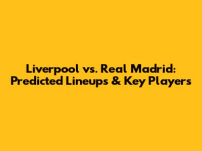 Liverpool vs. Real Madrid: Predicted Lineups & Key Players