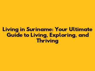 Living in Suriname: Your Ultimate Guide to Living, Exploring, and Thriving