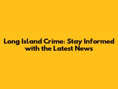 Long Island Crime: Stay Informed with the Latest News