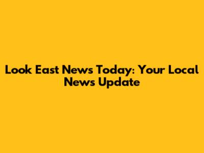 Look East News Today: Your Local News Update