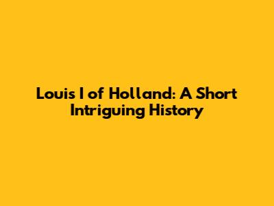 Louis I of Holland: A Short Intriguing History