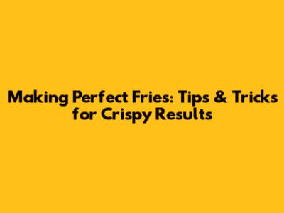 Making Perfect Fries: Tips & Tricks for Crispy Results