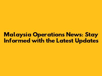 Malaysia Operations News: Stay Informed with the Latest Updates