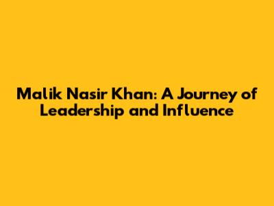 Malik Nasir Khan: A Journey of Leadership and Influence