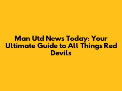 Man Utd News Today: Your Ultimate Guide to All Things Red Devils