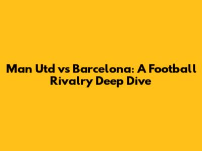 Man Utd vs Barcelona: A Football Rivalry Deep Dive