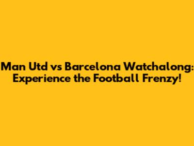 Man Utd vs Barcelona Watchalong: Experience the Football Frenzy!