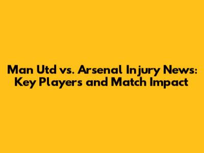 Man Utd vs. Arsenal Injury News: Key Players and Match Impact