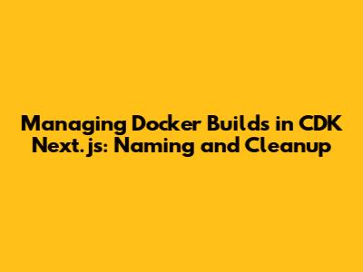 Managing Docker Builds in CDK Next.js: Naming and Cleanup