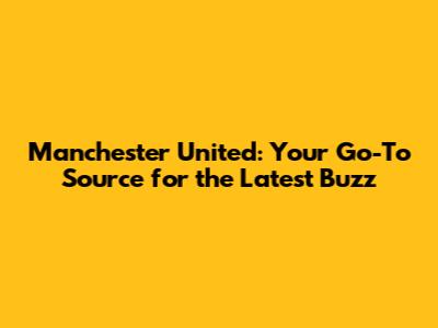 Manchester United: Your Go-To Source for the Latest Buzz