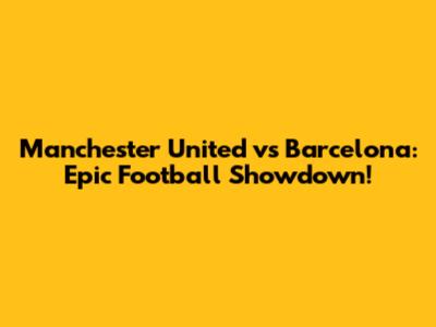 Manchester United vs Barcelona: Epic Football Showdown!