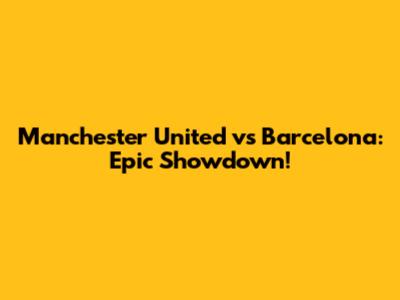 Manchester United vs Barcelona: Epic Showdown!