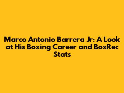Marco Antonio Barrera Jr: A Look at His Boxing Career and BoxRec Stats