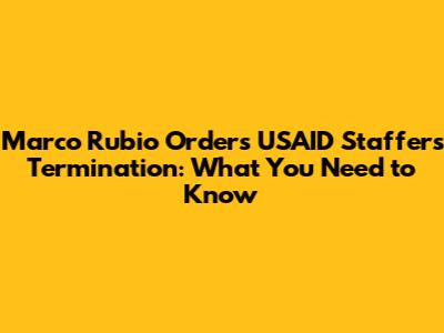 Marco Rubio Orders USAID Staffers Termination: What You Need to Know