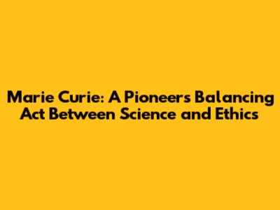 Marie Curie: A Pioneer's Balancing Act Between Science and Ethics