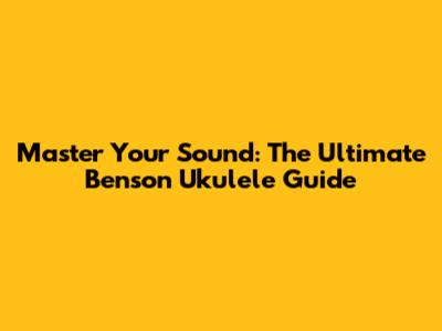 Master Your Sound: The Ultimate Benson Ukulele Guide